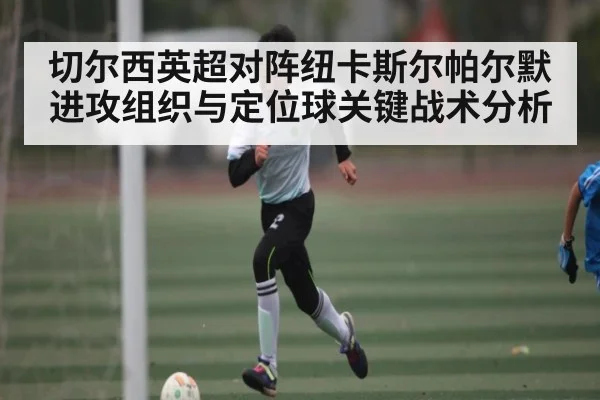 切尔西英超对阵纽卡斯尔帕尔默进攻组织与定位球关键战术分析