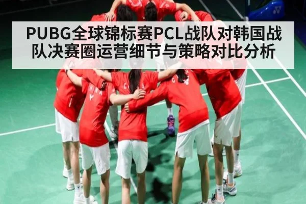 PUBG全球锦标赛PCL战队对韩国战队决赛圈运营细节与策略对比分析