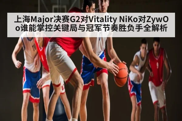 上海Major决赛G2对Vitality NiKo对ZywOo谁能掌控关键局与冠军节奏胜负手全解析